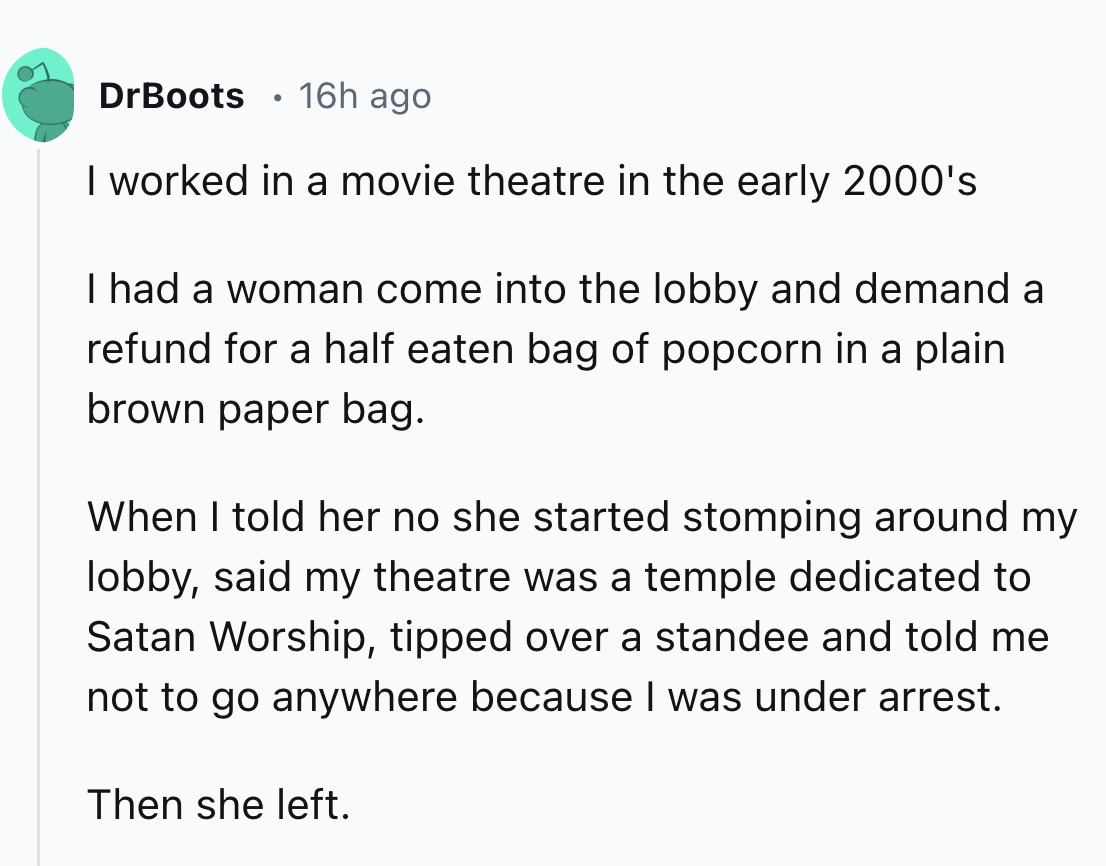 screenshot - DrBoots 16h ago . I worked in a movie theatre in the early 2000's I had a woman come into the lobby and demand a refund for a half eaten bag of popcorn in a plain brown paper bag. When I told her no she started stomping around my lobby, said 